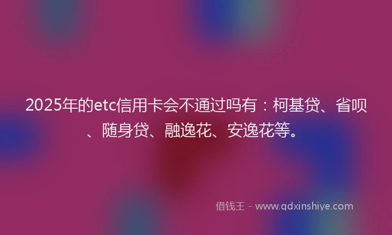2025年的etc信用卡会不通过吗有：柯基贷、省呗、随身贷、融逸花、安逸花等。