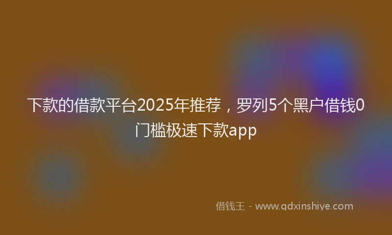 下款的借款平台2025年推荐，罗列5个黑户借钱0门槛极速下款app