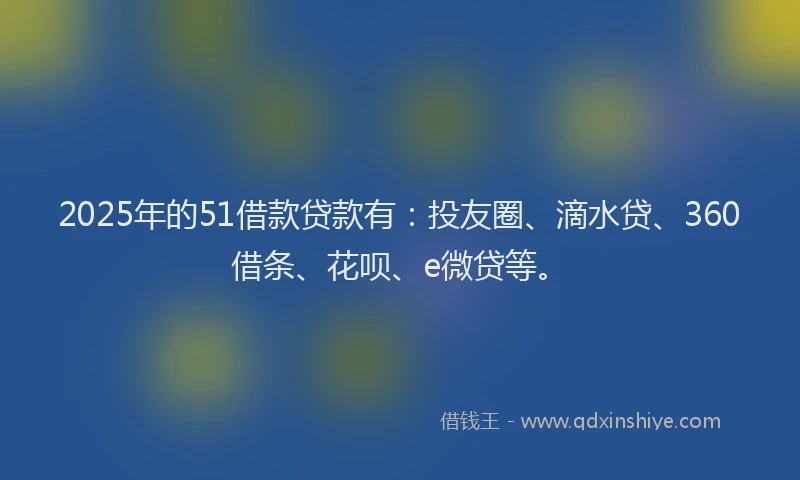 2025年的51借款贷款有：投友圈、滴水贷、360借条、花呗、e微贷等。