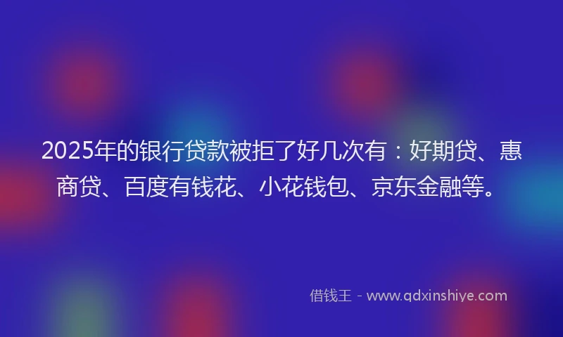 2025年的银行贷款被拒了好几次有：好期贷、惠商贷、百度有钱花、小花钱包、京东金融等。