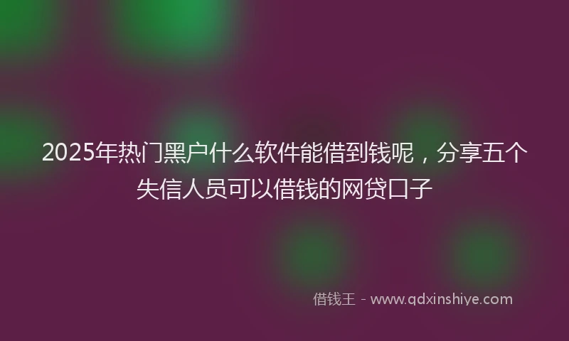 2025年热门黑户什么软件能借到钱呢，分享五个失信人员可以借钱的网贷口子