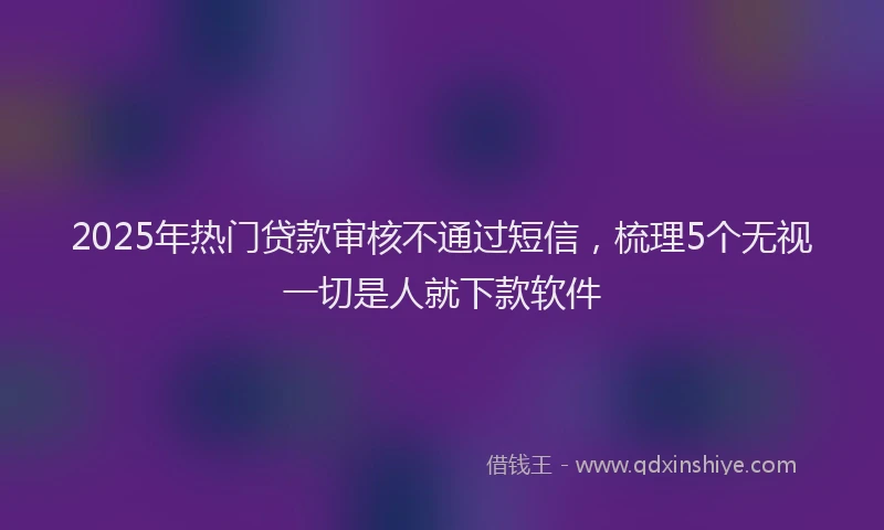 2025年热门贷款审核不通过短信，梳理5个无视一切是人就下款软件