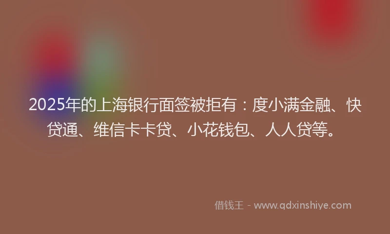 2025年的上海银行面签被拒有：度小满金融、快贷通、维信卡卡贷、小花钱包、人人贷等。