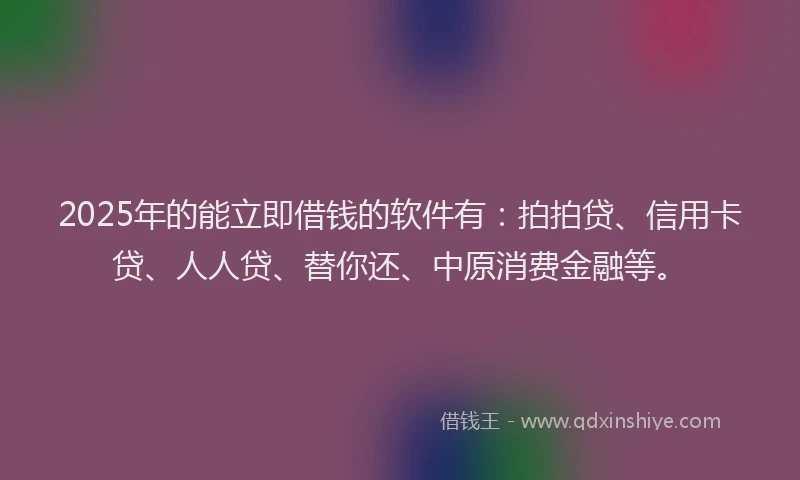 2025年的能立即借钱的软件有：拍拍贷、信用卡贷、人人贷、替你还、中原消费金融等。