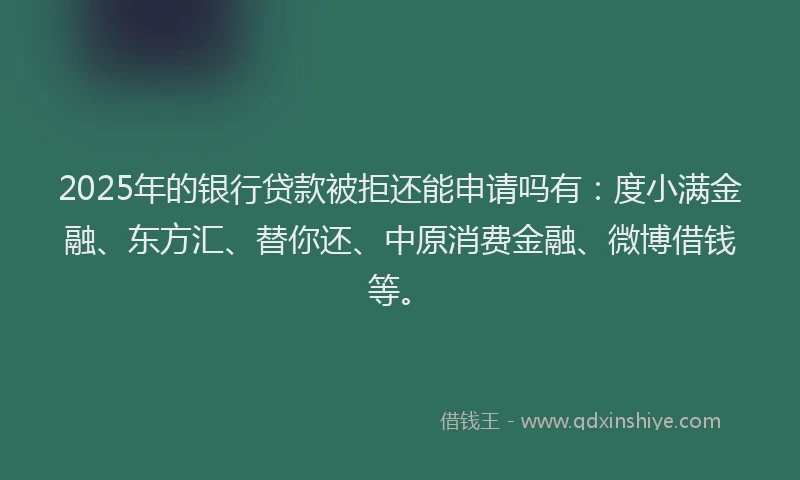 2025年的银行贷款被拒还能申请吗有：度小满金融、东方汇、替你还、中原消费金融、微博借钱等。