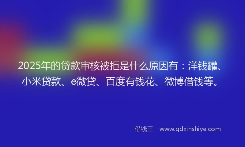 2025年的贷款审核被拒是什么原因有：洋钱罐、小米贷款、e微贷、百度有钱花、微博借钱等。