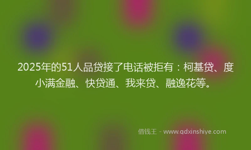 2025年的51人品贷接了电话被拒有：柯基贷、度小满金融、快贷通、我来贷、融逸花等。