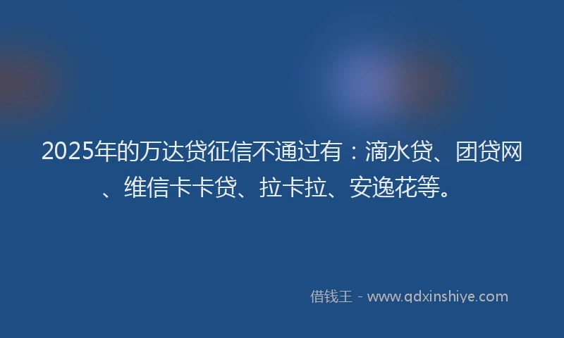 2025年的万达贷征信不通过有：滴水贷、团贷网、维信卡卡贷、拉卡拉、安逸花等。