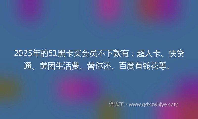 2025年的51黑卡买会员不下款有：超人卡、快贷通、美团生活费、替你还、百度有钱花等。