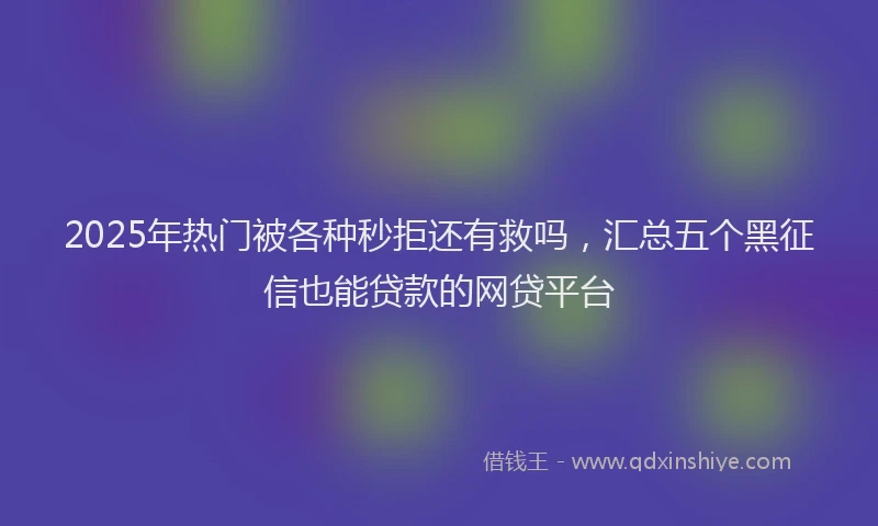 2025年热门被各种秒拒还有救吗，汇总五个黑征信也能贷款的网贷平台