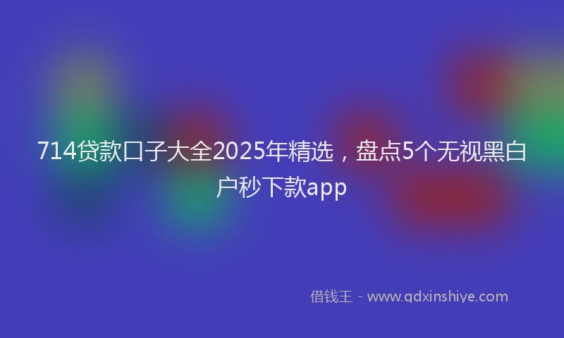714贷款口子大全2025年精选，盘点5个无视黑白户秒下款app