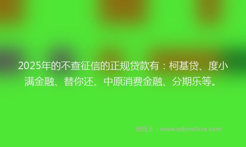 2025年的不查征信的正规贷款有：柯基贷、度小满金融、替你还、中原消费金融、分期乐等。