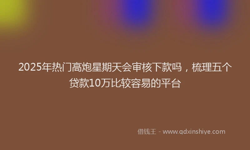 2025年热门高炮星期天会审核下款吗，梳理五个贷款10万比较容易的平台