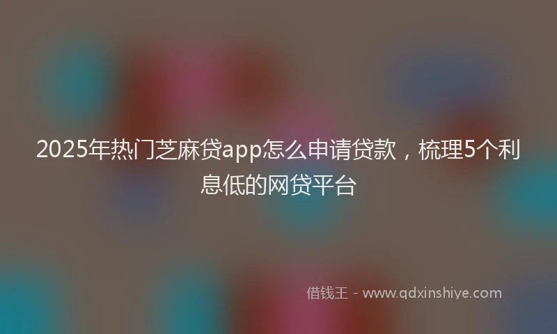 2025年热门芝麻贷app怎么申请贷款，梳理5个利息低的网贷平台