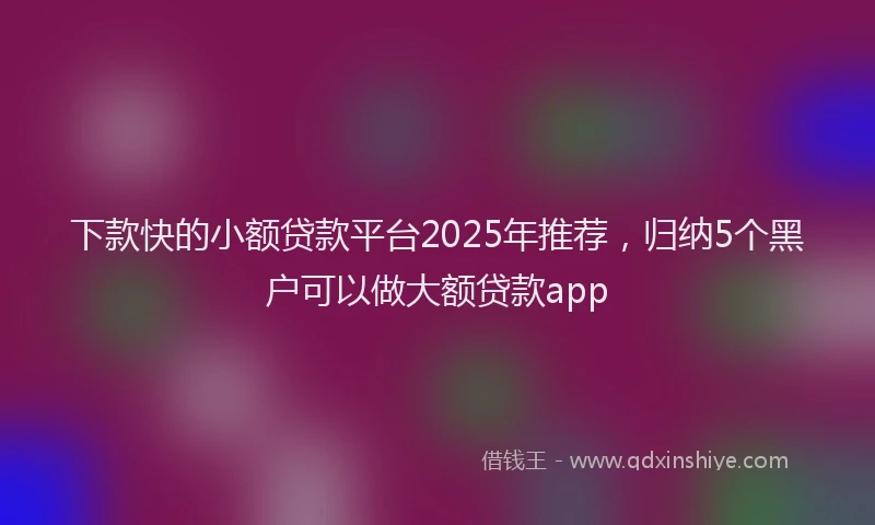 下款快的小额贷款平台2025年推荐，归纳5个黑户可以做大额贷款app