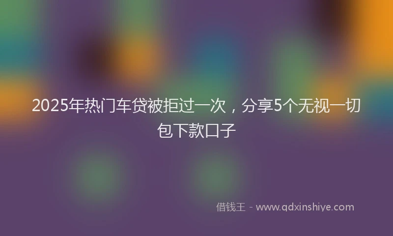 2025年热门车贷被拒过一次，分享5个无视一切包下款口子