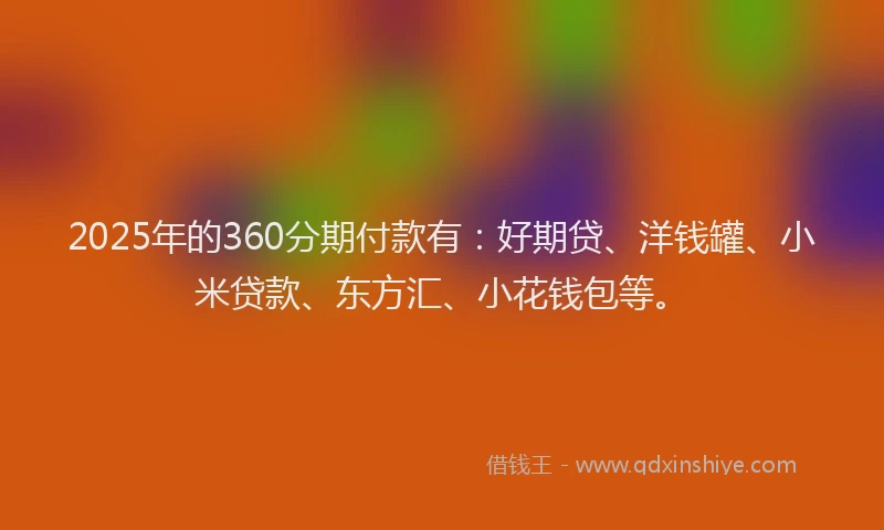 2025年的360分期付款有：好期贷、洋钱罐、小米贷款、东方汇、小花钱包等。