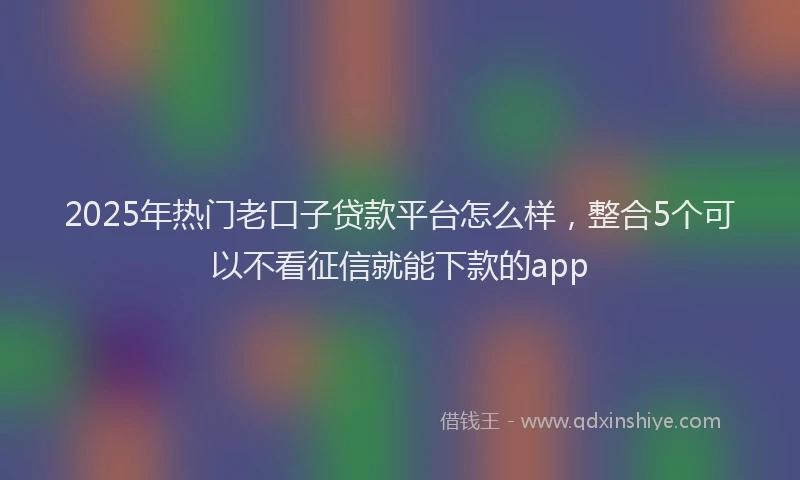 2025年热门老口子贷款平台怎么样，整合5个可以不看征信就能下款的app