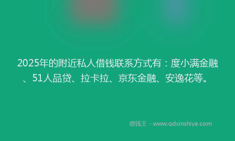 2025年的附近私人借钱联系方式有：度小满金融、51人品贷、拉卡拉、京东金融、安逸花等。