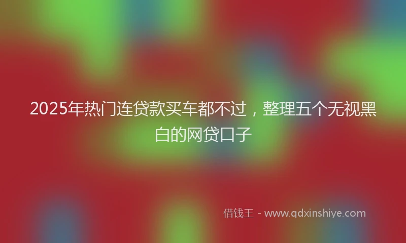 2025年热门连贷款买车都不过，整理五个无视黑白的网贷口子