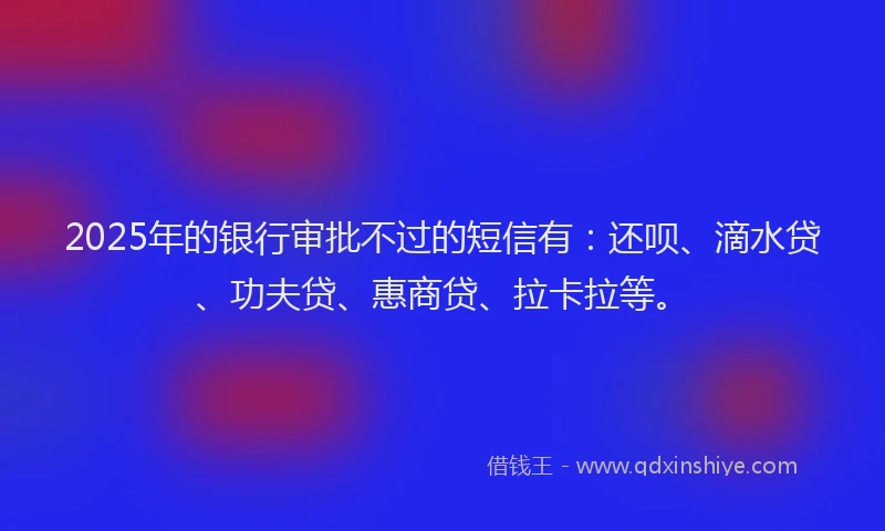 2025年的银行审批不过的短信有：还呗、滴水贷、功夫贷、惠商贷、拉卡拉等。