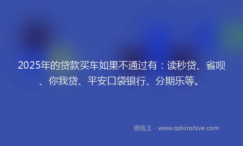 2025年的贷款买车如果不通过有：读秒贷、省呗、你我贷、平安口袋银行、分期乐等。