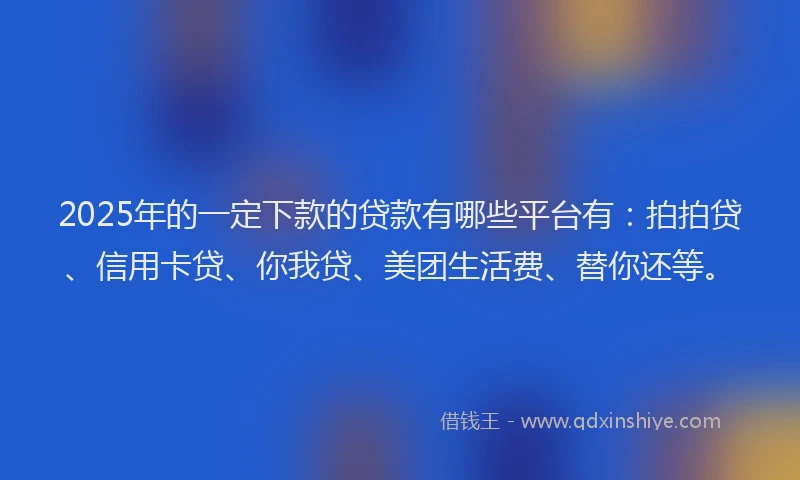 2025年的一定下款的贷款有哪些平台有：拍拍贷、信用卡贷、你我贷、美团生活费、替你还等。
