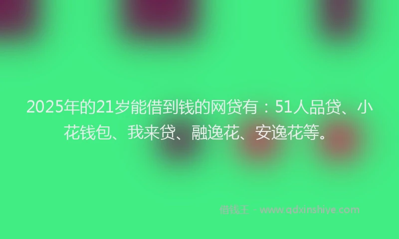2025年的21岁能借到钱的网贷有：51人品贷、小花钱包、我来贷、融逸花、安逸花等。