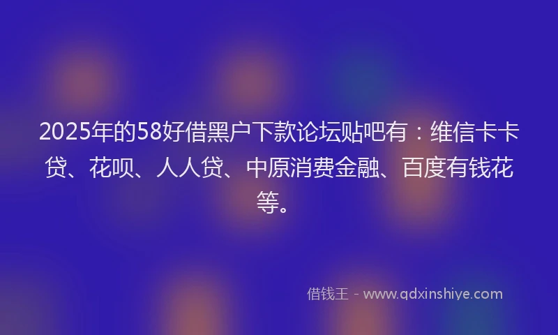 2025年的58好借黑户下款论坛贴吧有：维信卡卡贷、花呗、人人贷、中原消费金融、百度有钱花等。