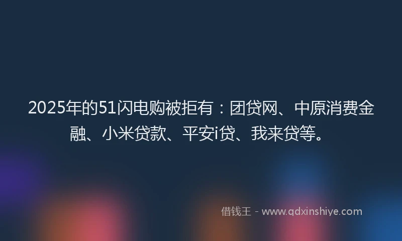 2025年的51闪电购被拒有：团贷网、中原消费金融、小米贷款、平安i贷、我来贷等。