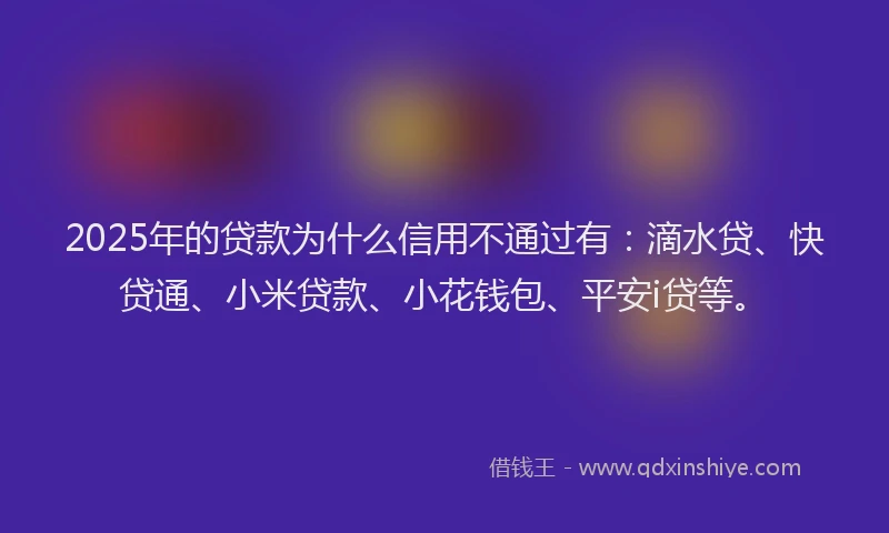 2025年的贷款为什么信用不通过有：滴水贷、快贷通、小米贷款、小花钱包、平安i贷等。
