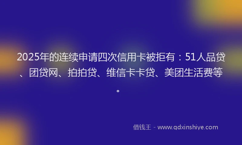 2025年的连续申请四次信用卡被拒有：51人品贷、团贷网、拍拍贷、维信卡卡贷、美团生活费等。