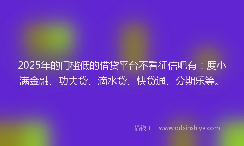 2025年的门槛低的借贷平台不看征信吧有：度小满金融、功夫贷、滴水贷、快贷通、分期乐等。