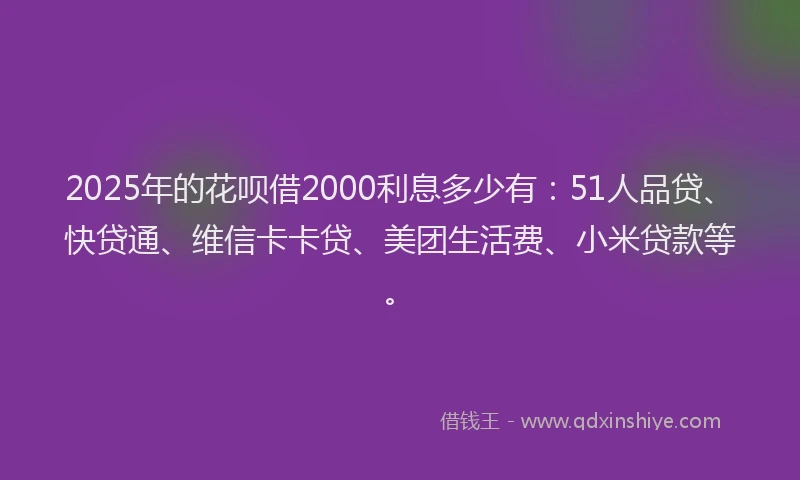 2025年的花呗借2000利息多少有：51人品贷、快贷通、维信卡卡贷、美团生活费、小米贷款等。