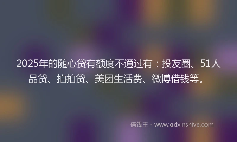2025年的随心贷有额度不通过有：投友圈、51人品贷、拍拍贷、美团生活费、微博借钱等。