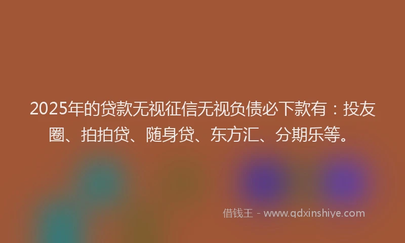 2025年的贷款无视征信无视负债必下款有：投友圈、拍拍贷、随身贷、东方汇、分期乐等。