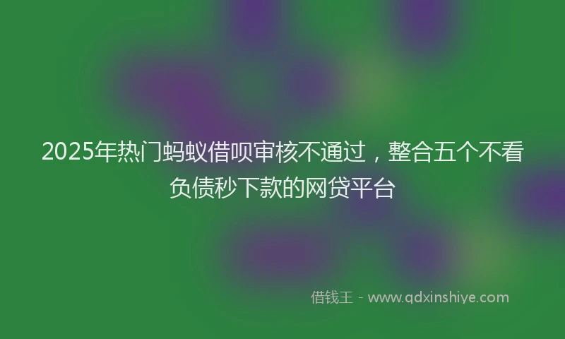 2025年热门蚂蚁借呗审核不通过，整合五个不看负债秒下款的网贷平台