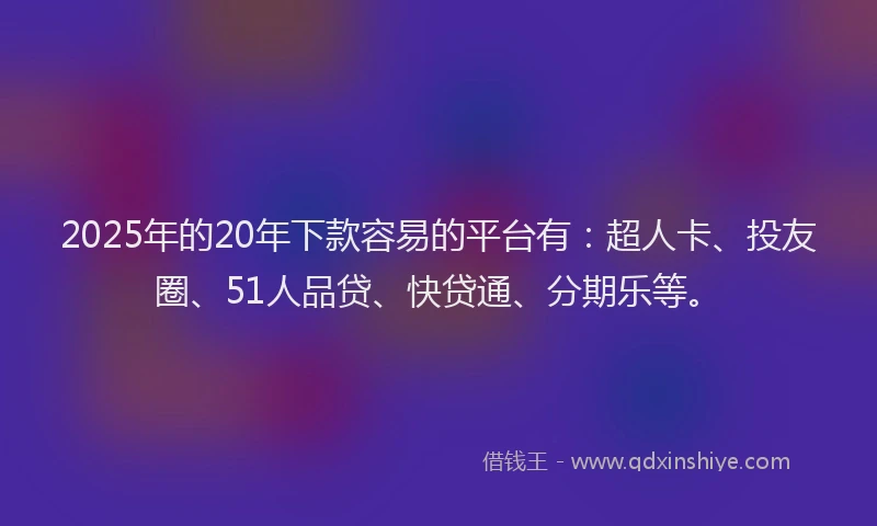 2025年的20年下款容易的平台有：超人卡、投友圈、51人品贷、快贷通、分期乐等。