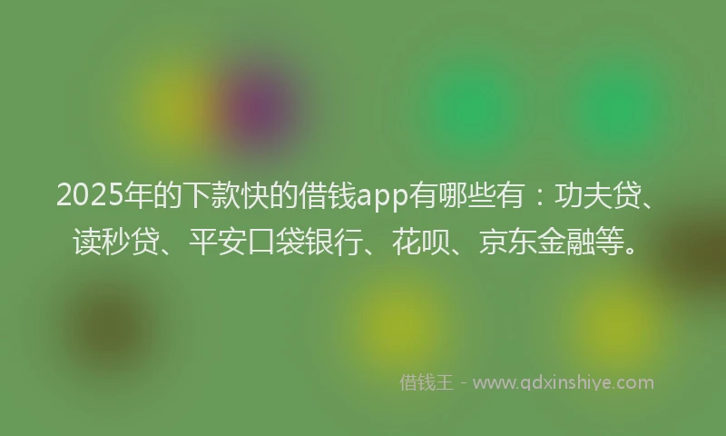 2025年的下款快的借钱app有哪些有：功夫贷、读秒贷、平安口袋银行、花呗、京东金融等。