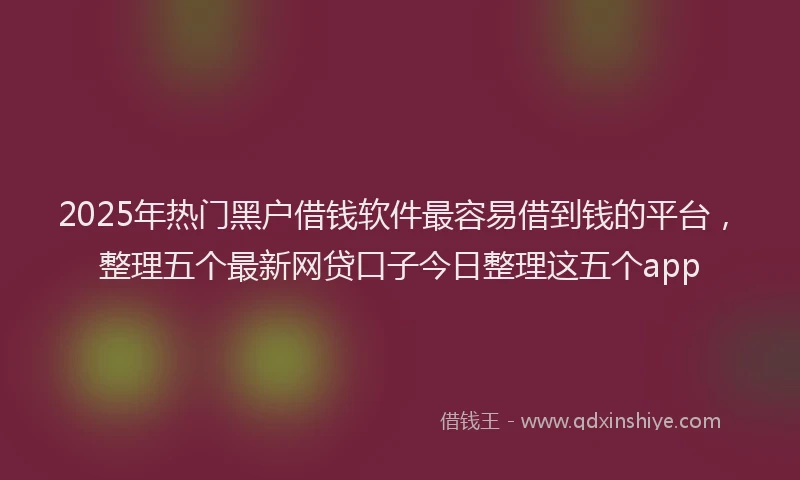 2025年热门黑户借钱软件最容易借到钱的平台，整理五个最新网贷口子今日整理这五个app