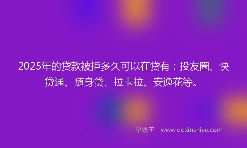 2025年的贷款被拒多久可以在贷有：投友圈、快贷通、随身贷、拉卡拉、安逸花等。