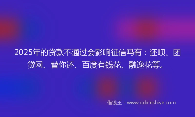 2025年的贷款不通过会影响征信吗有：还呗、团贷网、替你还、百度有钱花、融逸花等。