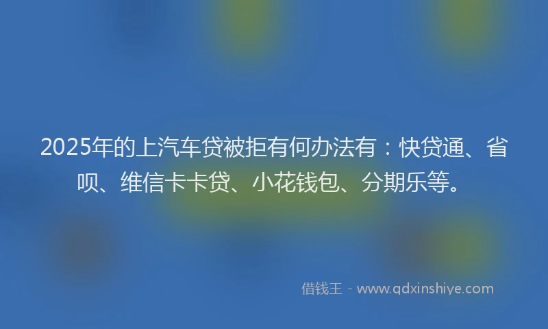 2025年的上汽车贷被拒有何办法有：快贷通、省呗、维信卡卡贷、小花钱包、分期乐等。