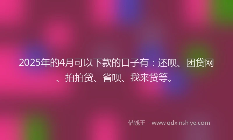 2025年的4月可以下款的口子有：还呗、团贷网、拍拍贷、省呗、我来贷等。