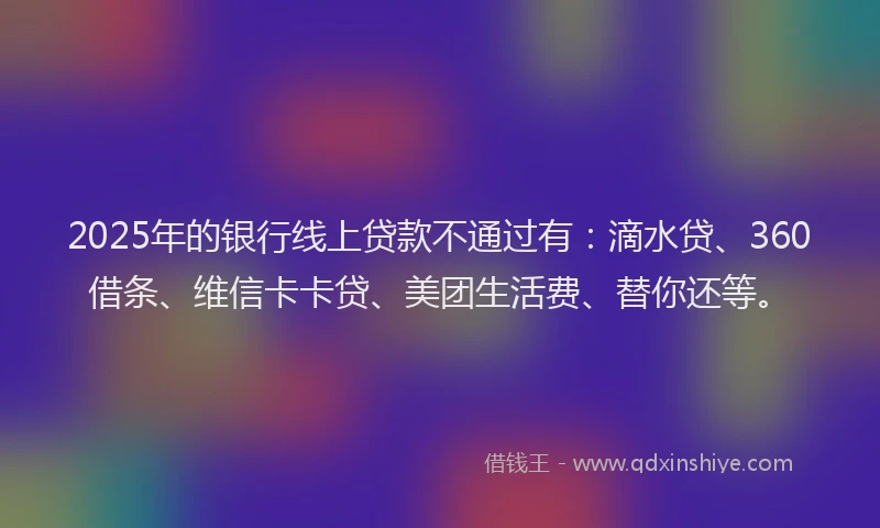2025年的银行线上贷款不通过有：滴水贷、360借条、维信卡卡贷、美团生活费、替你还等。
