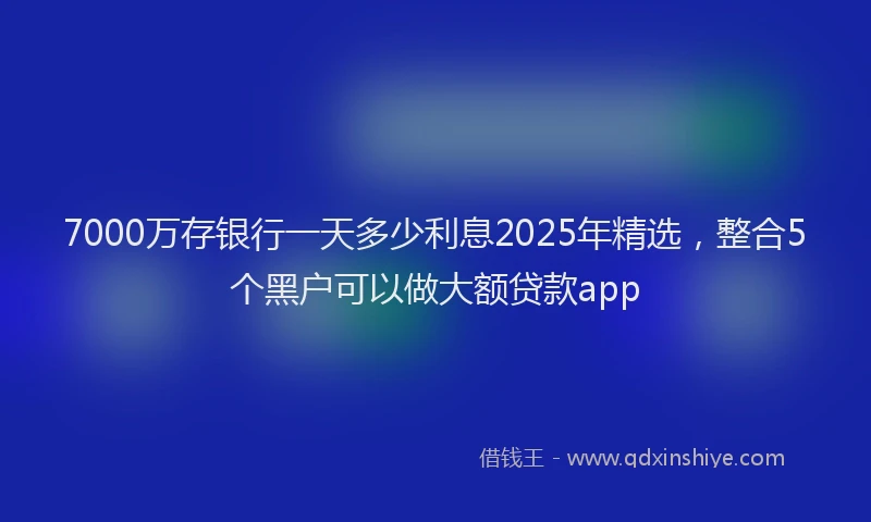 7000万存银行一天多少利息2025年精选，整合5个黑户可以做大额贷款app