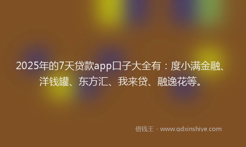 2025年的7天贷款app口子大全有：度小满金融、洋钱罐、东方汇、我来贷、融逸花等。