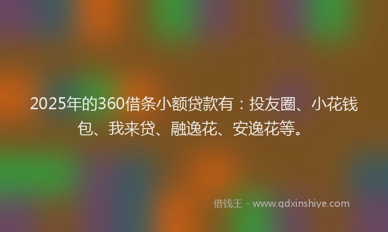 2025年的360借条小额贷款有：投友圈、小花钱包、我来贷、融逸花、安逸花等。