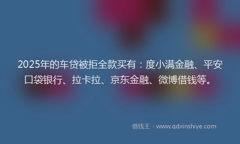 2025年的车贷被拒全款买有：度小满金融、平安口袋银行、拉卡拉、京东金融、微博借钱等。