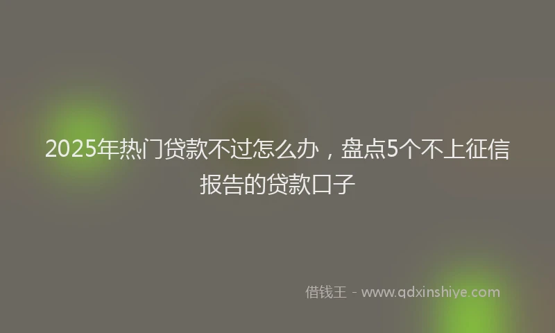 2025年热门贷款不过怎么办，盘点5个不上征信报告的贷款口子